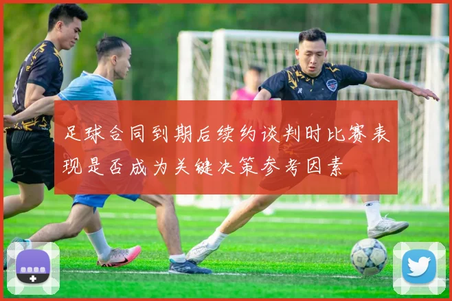 足球合同到期后续约谈判时比赛表现是否成为关键决策参考因素