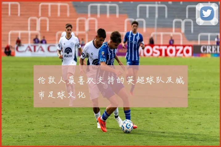 伦敦人最喜欢支持的英超球队及城市足球文化
