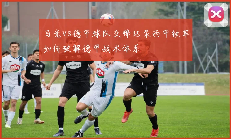 马竞vs德甲球队交锋记录西甲铁军如何破解德甲战术体系