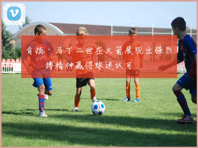 肯扬·马丁二世在火箭展现出强烈拼搏精神赢得球迷认可