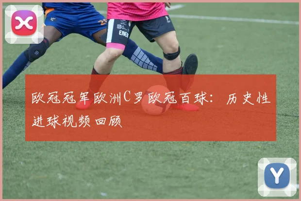 欧冠冠军欧洲C罗欧冠百球：历史性进球视频回顾