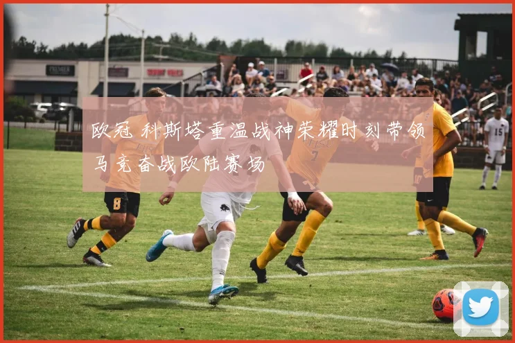 欧冠 科斯塔重温战神荣耀时刻带领马竞奋战欧陆赛场