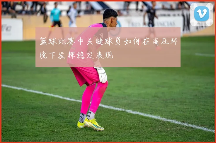 篮球比赛中关键球员如何在高压环境下发挥稳定表现