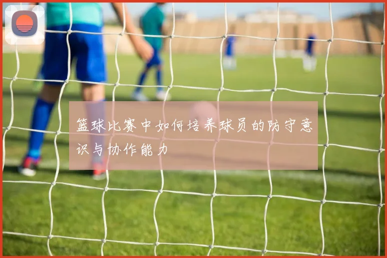 篮球比赛中如何培养球员的防守意识与协作能力